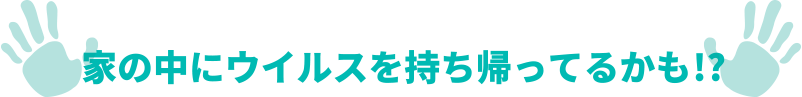 家の中にウイルスを持ち帰ってるかも！？